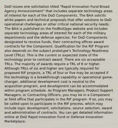 DoD issues one solicitation titled "Rapid Innovation Fund Broad Agency Announcement" that includes separate technology areas of interest for each of the DoD Components. The BAA solicits white papers and technical proposals that offer solutions to DoD operational challenges or other critical national security needs. The BAA is published on the FedBizOpps website and includes separate technology areas of interest for each of the military departments and the defense agencies. For DoD Components designated to receive funds, their contracting offices award contracts for the Component. Qualification for the RIF Program also depends on the subject prototype's Technology Readiness Level (TRLs). This is the current or expected state of the technology prior to contract award. There are six acceptable TRLs. The majority of awards require a TRL of 6 or higher. Although TRLs of six and higher are typically required for proposed RIF projects, a TRL of four or five may be accepted if the technology is a breakthrough capability or operational game-changer, additional development cost is neutral to the acquisition program, and development can be accommodated within program schedule. As Program Managers, Product Support Managers, or Contracting Officers, you may be in a Component or field office that participates in the RIF program. If so, you may be called upon to participate in the RIF process, which may include topic development, solicitations, source selection, award and administration of contracts. You can get detailed information online at DoD Rapid Innovation Fund or Defense Innovation Marketplace.