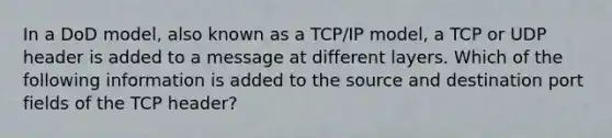 In a DoD model, also known as a TCP/IP model, a TCP or UDP header is added to a message at different layers. Which of the following information is added to the source and destination port fields of the TCP header?