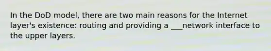 In the DoD model, there are two main reasons for the Internet layer's existence: routing and providing a ___network interface to the upper layers.