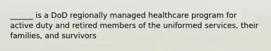 ______ is a DoD regionally managed healthcare program for active duty and retired members of the uniformed services, their families, and survivors