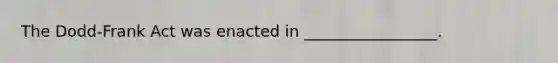 The Dodd-Frank Act was enacted in _________________.