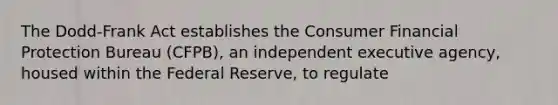 The Dodd-Frank Act establishes the Consumer Financial Protection Bureau (CFPB), an independent executive agency, housed within the Federal Reserve, to regulate