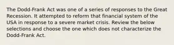 The Dodd-Frank Act was one of a series of responses to the Great Recession. It attempted to reform that financial system of the USA in response to a severe market crisis. Review the below selections and choose the one which does not characterize the Dodd-Frank Act.