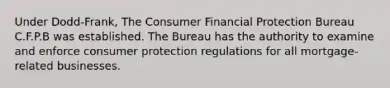 Under Dodd-Frank, The Consumer Financial Protection Bureau C.F.P.B was established. The Bureau has the authority to examine and enforce consumer protection regulations for all mortgage-related businesses.