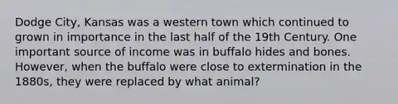 Dodge City, Kansas was a western town which continued to grown in importance in the last half of the 19th Century. One important source of income was in buffalo hides and bones. However, when the buffalo were close to extermination in the 1880s, they were replaced by what animal?