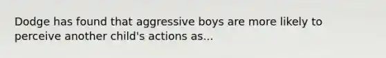 Dodge has found that aggressive boys are more likely to perceive another child's actions as...