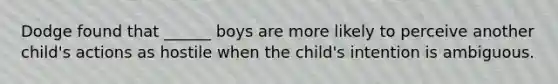 Dodge found that ______ boys are more likely to perceive another child's actions as hostile when the child's intention is ambiguous.