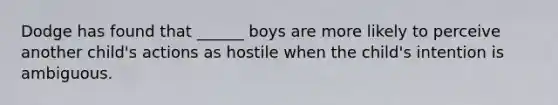 Dodge has found that ______ boys are more likely to perceive another child's actions as hostile when the child's intention is ambiguous.