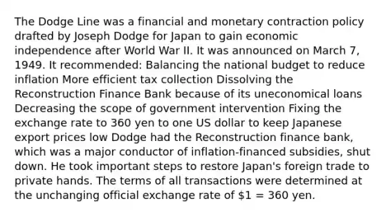 The Dodge Line was a financial and monetary contraction policy drafted by Joseph Dodge for Japan to gain economic independence after World War II. It was announced on March 7, 1949. It recommended: Balancing the national budget to reduce inflation More efficient tax collection Dissolving the Reconstruction Finance Bank because of its uneconomical loans Decreasing the scope of government intervention Fixing the exchange rate to 360 yen to one US dollar to keep Japanese export prices low Dodge had the Reconstruction finance bank, which was a major conductor of inflation-financed subsidies, shut down. He took important steps to restore Japan's foreign trade to private hands. The terms of all transactions were determined at the unchanging official exchange rate of 1 = 360 yen.