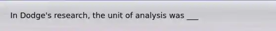 In Dodge's research, the unit of analysis was ___