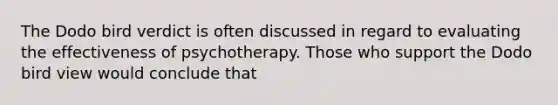 The Dodo bird verdict is often discussed in regard to evaluating the effectiveness of psychotherapy. Those who support the Dodo bird view would conclude that