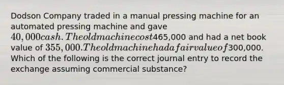 Dodson Company traded in a manual pressing machine for an automated pressing machine and gave 40,000 cash. The old machine cost465,000 and had a net book value of 355,000. The old machine had a fair value of300,000. Which of the following is the correct journal entry to record the exchange assuming commercial substance?