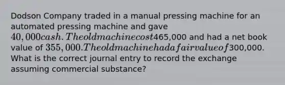 Dodson Company traded in a manual pressing machine for an automated pressing machine and gave 40,000 cash. The old machine cost465,000 and had a net book value of 355,000. The old machine had a fair value of300,000. What is the correct journal entry to record the exchange assuming commercial substance?