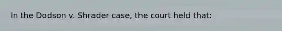 In the Dodson v. Shrader case, the court held that: