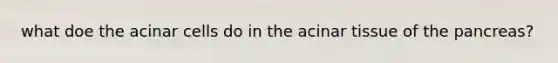 what doe the acinar cells do in the acinar tissue of the pancreas?
