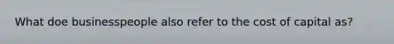 What doe businesspeople also refer to the cost of capital as?