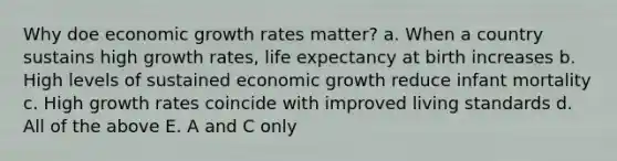 Why doe economic growth rates matter? a. When a country sustains high growth rates, life expectancy at birth increases b. High levels of sustained economic growth reduce infant mortality c. High growth rates coincide with improved living standards d. All of the above E. A and C only