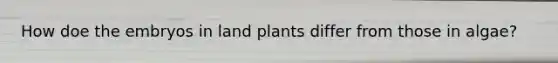 How doe the embryos in land plants differ from those in algae?