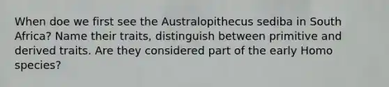 When doe we first see the Australopithecus sediba in South Africa? Name their traits, distinguish between primitive and derived traits. Are they considered part of the early Homo species?