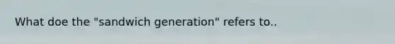 What doe the "sandwich generation" refers to..