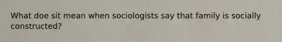 What doe sit mean when sociologists say that family is socially constructed?