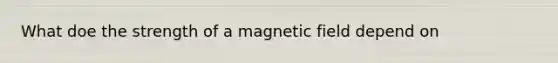 What doe the strength of a magnetic field depend on