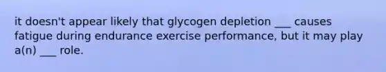 it doesn't appear likely that glycogen depletion ___ causes fatigue during endurance exercise performance, but it may play a(n) ___ role.