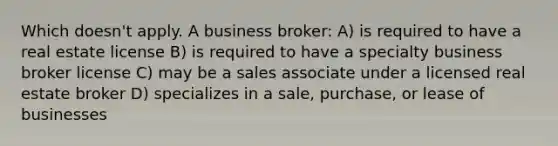 Which doesn't apply. A business broker: A) is required to have a real estate license B) is required to have a specialty business broker license C) may be a sales associate under a licensed real estate broker D) specializes in a sale, purchase, or lease of businesses