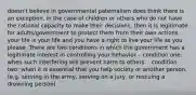 doesn't believe in governmental paternalism does think there is an exception, in the case of children or others who do not have the rational capacity to make their decisions, then it is legitimate for adults/government to protect them from their own actions. your life is your life and you have a right to live your life as you please. There are two conditions in which the government has a legitimate interest in controlling your behavior. - condition one: when such interfering will prevent harm to others. - condition two: when it is essential that you help society or another person. (e.g. serving in the army, serving on a jury, or rescuing a drowning person).