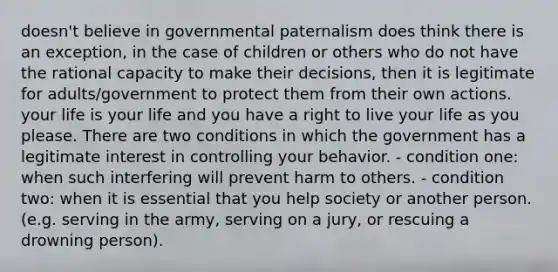 doesn't believe in governmental paternalism does think there is an exception, in the case of children or others who do not have the rational capacity to make their decisions, then it is legitimate for adults/government to protect them from their own actions. your life is your life and you have a right to live your life as you please. There are two conditions in which the government has a legitimate interest in controlling your behavior. - condition one: when such interfering will prevent harm to others. - condition two: when it is essential that you help society or another person. (e.g. serving in the army, serving on a jury, or rescuing a drowning person).