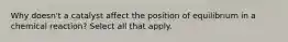 Why doesn't a catalyst affect the position of equilibrium in a chemical reaction? Select all that apply.