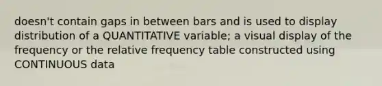 doesn't contain gaps in between bars and is used to display distribution of a QUANTITATIVE variable; a visual display of the frequency or the relative frequency table constructed using CONTINUOUS data