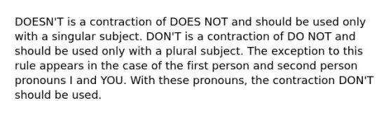 DOESN'T is a contraction of DOES NOT and should be used only with a singular subject. DON'T is a contraction of DO NOT and should be used only with a plural subject. The exception to this rule appears in the case of the first person and second person pronouns I and YOU. With these pronouns, the contraction DON'T should be used.