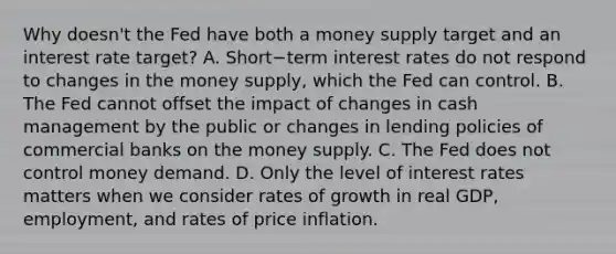 Why doesn't the Fed have both a money supply target and an interest rate target? A. Short−term interest rates do not respond to changes in the money​ supply, which the Fed can control. B. The Fed cannot offset the impact of changes in cash management by the public or changes in lending policies of commercial banks on the money supply. C. The Fed does not control money demand. D. Only the level of interest rates matters when we consider rates of growth in real​ GDP, employment, and rates of price inflation.