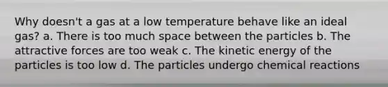 Why doesn't a gas at a low temperature behave like an ideal gas? a. There is too much space between the particles b. The attractive forces are too weak c. The kinetic energy of the particles is too low d. The particles undergo <a href='https://www.questionai.com/knowledge/kc6NTom4Ep-chemical-reactions' class='anchor-knowledge'>chemical reactions</a>