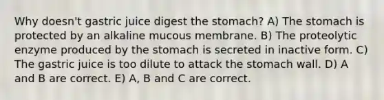 Why doesn't gastric juice digest the stomach? A) The stomach is protected by an alkaline mucous membrane. B) The proteolytic enzyme produced by the stomach is secreted in inactive form. C) The gastric juice is too dilute to attack the stomach wall. D) A and B are correct. E) A, B and C are correct.