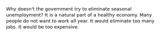 Why doesn't the government try to eliminate seasonal unemployment? It is a natural part of a healthy economy. Many people do not want to work all year. It would eliminate too many jobs. It would be too expensive.