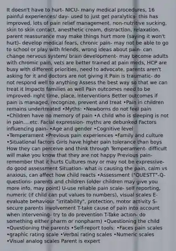 It doesn't have to hurt- NICU- many medical procedures, 16 painful experiences/ day- used to just get paralytics- this has improved, lots of pain relief management, non-nutritive sucking, skin to skin contact, anesthetic cream, distraction, relaxation, parent reassurance may make things hurt more (saying it won't hurt)- develop medical fears, chronic pain- may not be able to go to school or play with friends, wrong ideas about pain- can change nervous system/ brain development- may become adults with chromic pain, vets are better trained at pain meds, HCP are busy with different priorities, need to advocate, parents aren't asking for it and doctors are not giving it Pain is traumatic- do not respond well to anything Assess the best way so that we can treat it Impacts families as well Pain outcomes need to be improved- right time, place, interventions Better outcomes if pain is managed, recognize, prevent and treat •Pain in children remains undertreated •Myths: •Newborns do not feel pain •Children have no memory of pain •A child who is sleeping is not in pain....etc. Facial expression- myths are debunked Factors influencing pain- •Age and gender •Cognitive level •Temperament •Previous pain experiences •Family and culture •Situational factors Girls have higher pain tolerance than boys How they can perceive and think through Temperament- difficult will make you know that they are not happy Previous pain- remember that it hurts Cultures may or may not be expressive- do good assessment Situation- what is causing the pain, calm vs anxious, can affect how child reacts •Assessment ("QUESTT"-Q-questions- parents and children (older children may give you more info, may point) U-use reliable pain scale- self reporting, numeric (if child can put values to numbers), visual scales E-evaluate behaviour "irritability", protection, motor activity S-secure parents involvement T-take cause of pain into account when intervening- try to do prevention T-Take action- do something either pharm or nonpharm) •Questioning the child •Questioning the parents •Self-report tools: •Faces pain scales •graphic rating scale •Verbal rating scales •Numeric scales •Visual analog scales Parent is expert