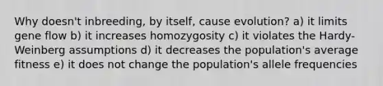 Why doesn't inbreeding, by itself, cause evolution? a) it limits gene flow b) it increases homozygosity c) it violates the Hardy-Weinberg assumptions d) it decreases the population's average fitness e) it does not change the population's allele frequencies