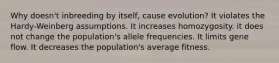 Why doesn't inbreeding by itself, cause evolution? It violates the Hardy-Weinberg assumptions. It increases homozygosity. it does not change the population's allele frequencies. It limits gene flow. It decreases the population's average fitness.