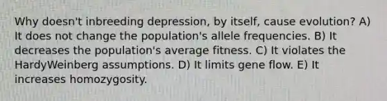 Why doesn't inbreeding depression, by itself, cause evolution? A) It does not change the population's allele frequencies. B) It decreases the population's average fitness. C) It violates the HardyWeinberg assumptions. D) It limits gene flow. E) It increases homozygosity.