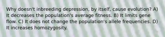 Why doesn't inbreeding depression, by itself, cause evolution? A) It decreases the population's average fitness. B) It limits gene flow. C) It does not change the population's allele frequencies. D) It increases homozygosity.