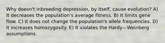 Why doesn't inbreeding depression, by itself, cause evolution? A) It decreases the population's average fitness. B) It limits gene flow. C) It does not change the population's allele frequencies. D) It increases homozygosity. E) It violates the Hardy—Weinberg assumptions.