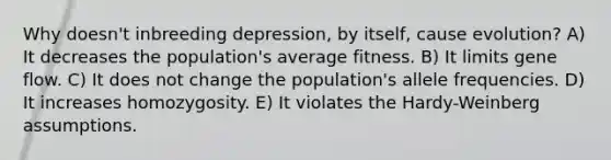 Why doesn't inbreeding depression, by itself, cause evolution? A) It decreases the population's average fitness. B) It limits gene flow. C) It does not change the population's allele frequencies. D) It increases homozygosity. E) It violates the Hardy-Weinberg assumptions.