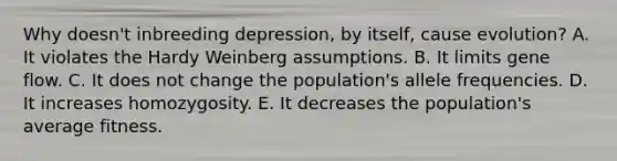 Why doesn't inbreeding depression, by itself, cause evolution? A. It violates the Hardy Weinberg assumptions. B. It limits gene flow. C. It does not change the population's allele frequencies. D. It increases homozygosity. E. It decreases the population's average fitness.