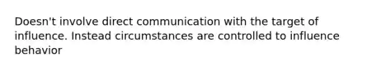 Doesn't involve direct communication with the target of influence. Instead circumstances are controlled to influence behavior