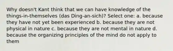 Why doesn't Kant think that we can have knowledge of the things-in-themselves (das Ding-an-sich)? Select one: a. because they have not yet been experienced b. because they are not physical in nature c. because they are not mental in nature d. because the organizing principles of the mind do not apply to them