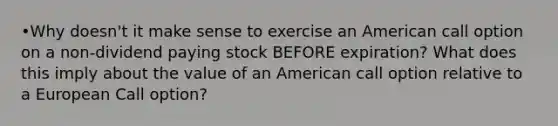 •Why doesn't it make sense to exercise an American call option on a non-dividend paying stock BEFORE expiration? What does this imply about the value of an American call option relative to a European Call option?