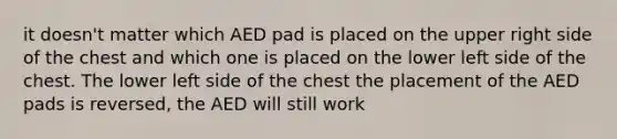 it doesn't matter which AED pad is placed on the upper right side of the chest and which one is placed on the lower left side of the chest. The lower left side of the chest the placement of the AED pads is reversed, the AED will still work