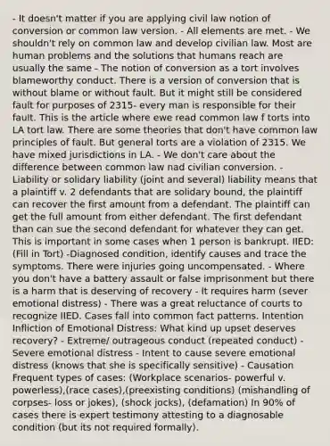 - It doesn't matter if you are applying civil law notion of conversion or common law version. - All elements are met. - We shouldn't rely on common law and develop civilian law. Most are human problems and the solutions that humans reach are usually the same - The notion of conversion as a tort involves blameworthy conduct. There is a version of conversion that is without blame or without fault. But it might still be considered fault for purposes of 2315- every man is responsible for their fault. This is the article where ewe read common law f torts into LA tort law. There are some theories that don't have common law principles of fault. But general torts are a violation of 2315. We have mixed jurisdictions in LA. - We don't care about the difference between common law nad civilian conversion. - Liability or solidary liability (joint and several) liability means that a plaintiff v. 2 defendants that are solidary bound, the plaintiff can recover the first amount from a defendant. The plaintiff can get the full amount from either defendant. The first defendant than can sue the second defendant for whatever they can get. This is important in some cases when 1 person is bankrupt. IIED: (Fill in Tort) -Diagnosed condition, identify causes and trace the symptoms. There were injuries going uncompensated. - Where you don't have a battery assault or false imprisonment but there is a harm that is deserving of recovery - It requires harm (sever emotional distress) - There was a great reluctance of courts to recognize IIED. Cases fall into common fact patterns. Intention Infliction of Emotional Distress: What kind up upset deserves recovery? - Extreme/ outrageous conduct (repeated conduct) - Severe emotional distress - Intent to cause severe emotional distress (knows that she is specifically sensitive) - Causation Frequent types of cases: (Workplace scenarios- powerful v. powerless),(race cases),(preexisting conditions) (mishandling of corpses- loss or jokes), (shock jocks), (defamation) In 90% of cases there is expert testimony attesting to a diagnosable condition (but its not required formally).